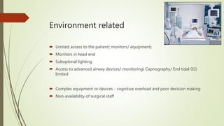 Environment related
 Limited access to the patient( monitors/ equipment)
 Monitors in head end
 Suboptimal lighting
 Access to advanced airway devices/ monitoring( Capnography/ End tidal O2)
limited
 Complex equipment or devices - cognitive overload and poor decision making
 Non-availability of surgical staff
 