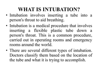 WHAT IS INTUBATION?
• Intubation involves inserting a tube into a
person's throat to aid breathing.
• Intubation is a medical procedure that involves
inserting a flexible plastic tube down a
person's throat. This is a common procedure,
carried out in operating rooms and emergency
rooms around the world.
• There are several different types of intubation.
Doctors classify them based on the location of
the tube and what it is trying to accomplish.
 
