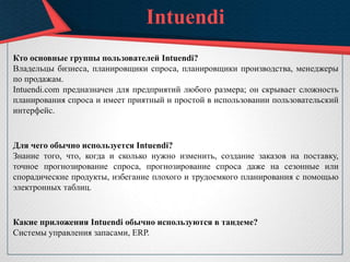 Intuendi
Кто основные группы пользователей Intuendi?
Владельцы бизнеса, планировщики спроса, планировщики производства, менеджеры
по продажам.
Intuendi.com предназначен для предприятий любого размера; он скрывает сложность
планирования спроса и имеет приятный и простой в использовании пользовательский
интерфейс.
Для чего обычно используется Intuendi?
Знание того, что, когда и сколько нужно изменить, создание заказов на поставку,
точное прогнозирование спроса, прогнозирование спроса даже на сезонные или
спорадические продукты, избегание плохого и трудоемкого планирования с помощью
электронных таблиц.
Какие приложения Intuendi обычно используются в тандеме?
Системы управления запасами, ERP.
 
