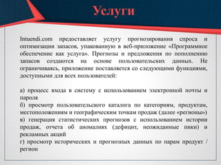 Услуги
Intuendi.com предоставляет услугу прогнозирования спроса и
оптимизации запасов, упакованную в веб-приложение «Программное
обеспечение как услуга». Прогнозы и предложения по пополнению
запасов создаются на основе пользовательских данных. Не
ограничиваясь, приложение поставляется со следующими функциями,
доступными для всех пользователей:
а) процесс входа в систему с использованием электронной почты и
пароля
б) просмотр пользовательского каталога по категориям, продуктам,
местоположениям и географическим точкам продаж (далее «регионы»)
в) генерация статистических прогнозов с использованием истории
продаж, отчета об аномалиях (дефицит, неожиданные пики) и
рекламных акций
г) просмотр исторических и прогнозных данных по парам продукт /
регион
 