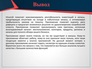 Intuendi помогает максимизировать рентабельность инвестиций в запасы,
предотвращая отсутствие на складе и избыточные запасы, и оптимизируя
прибыльность заказов на покупку. Приложение помогает оценить риск
дефицита и предлагает возможные решения по удовлетворению потребностей
клиента. Приложение позволяет просматривать свои прогнозы, используя
многоуровневый каталог: местоположения, категории, продукты, регионы и
каналы для полного обзора вашего бизнеса.
Приложение имеет много плюсов, но так же существуют и минусы. Кому-то
приложение облегчает работу, кому-то оно приносит мало пользы, хотя такая
тенденция имеется у многих приложений. На данный момент интерес к
данному приложению начинает падать, несмотря на хорошие отзывы клиентов.
Вероятнее всего это связано с тем, что появляется все больше аналогов лучшего
качества с большим количеством функций.
Вывод
 