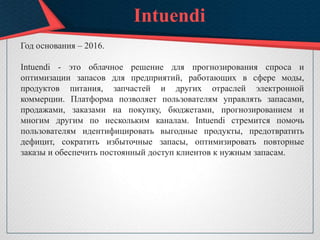 Intuendi
Год основания – 2016.
Intuendi - это облачное решение для прогнозирования спроса и
оптимизации запасов для предприятий, работающих в сфере моды,
продуктов питания, запчастей и других отраслей электронной
коммерции. Платформа позволяет пользователям управлять запасами,
продажами, заказами на покупку, бюджетами, прогнозированием и
многим другим по нескольким каналам. Intuendi стремится помочь
пользователям идентифицировать выгодные продукты, предотвратить
дефицит, сократить избыточные запасы, оптимизировать повторные
заказы и обеспечить постоянный доступ клиентов к нужным запасам.
 