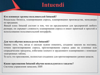 Intuendi
Кто основные группы пользователей Intuendi?
Владельцы бизнеса, планировщики спроса, планировщики производства, менеджеры
по продажам.
Явный плюс Intuendi состоит в том, что он предназначен для предприятий любого
размера; он скрывает сложность планирования спроса и имеет приятный и простой в
использовании пользовательский интерфейс.
Для чего обычно используется Intuendi?
Знание того, что, когда и сколько нужно изменить, создание заказов на поставку,
точное прогнозирование спроса, прогнозирование спроса даже на сезонные или
спорадические продукты, избегание плохого и трудоемкого планирования с помощью
электронных таблиц.
То есть это приложение, полностью созданное для прогнозирования уровня запасов.
Какие приложения Intuendi обычно используются в тандеме?
Системы управления запасами, ERP.
 