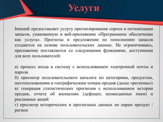 Услуги
Intuendi предоставляет услугу прогнозирования спроса и оптимизации
запасов, упакованную в веб-приложение «Программное обеспечение
как услуга». Прогнозы и предложения по пополнению запасов
создаются на основе пользовательских данных. Не ограничиваясь,
приложение поставляется со следующими функциями, доступными
для всех пользователей:
а) процесс входа в систему с использованием электронной почты и
пароля
б) просмотр пользовательского каталога по категориям, продуктам,
местоположениям и географическим точкам продаж (далее «регионы»)
в) генерация статистических прогнозов с использованием истории
продаж, отчета об аномалиях (дефицит, неожиданные пики) и
рекламных акций
г) просмотр исторических и прогнозных данных по парам продукт /
регион
 