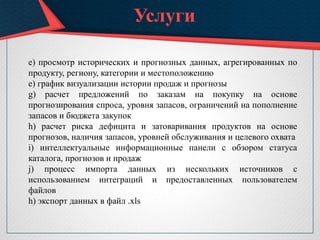 Услуги
e) просмотр исторических и прогнозных данных, агрегированных по
продукту, региону, категории и местоположению
е) график визуализации истории продаж и прогнозы
g) расчет предложений по заказам на покупку на основе
прогнозирования спроса, уровня запасов, ограничений на пополнение
запасов и бюджета закупок
h) расчет риска дефицита и затоваривания продуктов на основе
прогнозов, наличия запасов, уровней обслуживания и целевого охвата
i) интеллектуальные информационные панели с обзором статуса
каталога, прогнозов и продаж
j) процесс импорта данных из нескольких источников с
использованием интеграций и предоставленных пользователем
файлов
h) экспорт данных в файл .xls
 