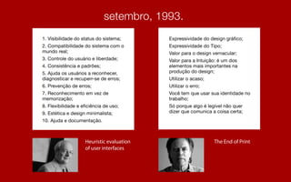 1. Visibilidade do status do sistema;
2. Compatibilidade do sistema com o
mundo real;
3. Controle do usuário e liberdade;
4. Consistência e padrões;
5. Ajuda os usuários a reconhecer,
diagnosticar e recuperr-se de erros;
6. Prevenção de erros;
7. Reconhecimento em vez de
memorização;
8. Flexibilidade e eficiência de uso;
9. Estética e design minimalista;
10. Ajuda e documentação.
Expressividade do design gráfico;
Expressividade do Tipo;
Valor para o design vernacular;
Valor para a Intuição: é um dos
elementos mais importantes na
produção do design;
Utilizar o acaso;
Utilizar o erro;
Você tem que usar sua identidade no
trabalho;
Só porque algo é legível não quer
dizer que comunica a coisa certa;
Heuristic evaluation
of user interfaces
The End of Print
 