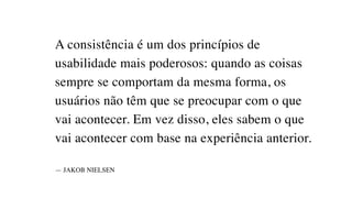 A consistência é um dos princípios de
usabilidade mais poderosos: quando as coisas
sempre se comportam da mesma forma, os
usuários não têm que se preocupar com o que
vai acontecer. Em vez disso, eles sabem o que
vai acontecer com base na experiência anterior.
— JAKOB NIELSEN
 