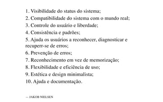 1. Visibilidade do status do sistema;
2. Compatibilidade do sistema com o mundo real;
3. Controle do usuário e liberdade;
4. Consistência e padrões;
5. Ajuda os usuários a reconhecer, diagnosticar e
recuperr-se de erros;
6. Prevenção de erros;
7. Reconhecimento em vez de memorização;
8. Flexibilidade e eficiência de uso;
9. Estética e design minimalista;
10. Ajuda e documentação.
— JAKOB NIELSEN
 