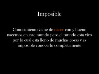 Imposible
Conocimiento viene de nacer con y bueno
nacemos en este mundo pero el mundo esta vivo
por lo cual esta lleno de muchas cosas y es
imposible conocerlo completamente
 