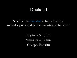Dualidad
Se crea una dualidad al hablar de este
método, pues se dice que la critica se basa en :
Objetivo- Subjetivo
Naturaleza- Cultura
Cuerpo- Espíritu
 