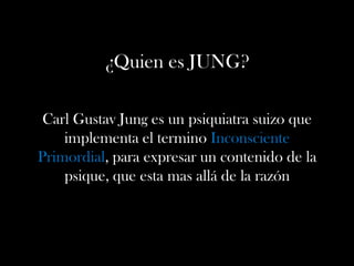¿Quien es JUNG?
Carl Gustav Jung es un psiquiatra suizo que
implementa el termino Inconsciente
Primordial, para expresar un contenido de la
psique, que esta mas allá de la razón
 