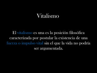 Vitalismo
El vitalismo es una es la posición filosófica
caracterizada por postular la existencia de una
fuerza o impulso vital sin el que la vida no podría
ser argumentada.
 