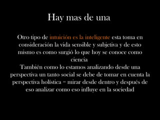 Hay mas de una
Otro tipo de intuición es la inteligente esta toma en
consideración la vida sensible y subjetiva y de esto
mismo es como surgió lo que hoy se conoce como
ciencia
También como lo estamos analizando desde una
perspectiva un tanto social se debe de tomar en cuenta la
perspectiva holística = mirar desde dentro y después de
eso analizar como eso influye en la sociedad
 