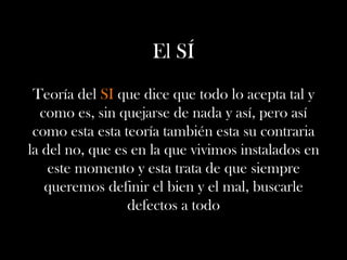 El SÍ
Teoría del SI que dice que todo lo acepta tal y
como es, sin quejarse de nada y así, pero así
como esta esta teoría también esta su contraria
la del no, que es en la que vivimos instalados en
este momento y esta trata de que siempre
queremos definir el bien y el mal, buscarle
defectos a todo
 