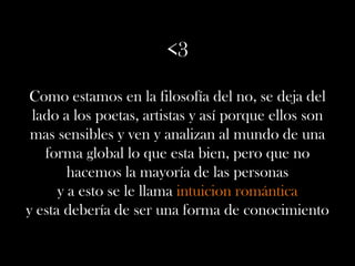 <3
Como estamos en la filosofía del no, se deja del
lado a los poetas, artistas y así porque ellos son
mas sensibles y ven y analizan al mundo de una
forma global lo que esta bien, pero que no
hacemos la mayoría de las personas
y a esto se le llama intuicion romántica
y esta debería de ser una forma de conocimiento
 