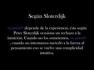 Según Sloterdijk
<a priori> depende de la experiencia, ésta según
Peter Sloterdijk ocasiona un rechazo a la
intuición. Cuando no los sometemos, <a priori>
, cuando no intentamos meterlo a la fuerza al
pensamiento eso se vuelve una complicidad
intuitiva.
 