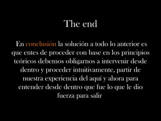 The end
En conclusión la solución a todo lo anterior es
que entes de proceder con base en los principios
teóricos debemos obligarnos a intervenir desde
dentro y proceder intuitivamente, partir de
nuestra experiencia del aquí y ahora para
entender desde dentro que fue lo que le dio
fuerza para salir
 