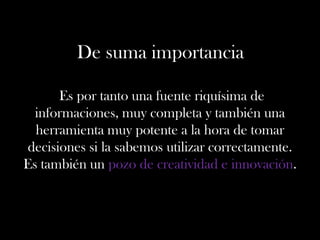 De suma importancia
Es por tanto una fuente riquísima de
informaciones, muy completa y también una
herramienta muy potente a la hora de tomar
decisiones si la sabemos utilizar correctamente.
Es también un pozo de creatividad e innovación.
 