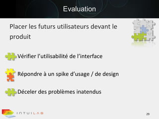 EvaluationPlacer les futurs utilisateurs devant leproduit Vérifier l’utilisabilité de l’interfaceRépondre à un spike d’usage / de designDéceler des problèmes inatendus29
