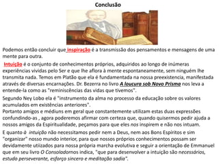 Conclusão 
Podemos então concluir que inspiração é a transmissão dos pensamentos e mensagens de uma 
mente para outra. 
Intuição é o conjunto de conhecimentos próprios, adquiridos ao longo de inúmeras 
experiências vividas pelo Ser e que lhe aflora à mente espontaneamente, sem ninguém lhe 
transmita nada. Temos em Platão que ela é fundamentada na nossa preexistencia, manifestada 
através de diversas encarnações. Dr. Bezerra no livro A loucura sob Novo Prisma nos leva a 
entende-la como as "reminiscências das vidas que tivemos". 
Segundo Ney Lobo ela é "instrumento da alma no processo da educação sobre os valores 
acumulados em existências anteriores". 
Portanto amigos e médiuns em geral que constantemente utilizam estas duas expressões 
confundindo-as , agora poderemos afirmar com certeza que, quando quisermos pedir ajuda a 
nossos amigos da Espiritualidade, peçamos para que eles nos inspirem e não nos intuam. 
E quanto à intuição não necessitamos pedir nem a Deus, nem aos Bons Espíritos e sim 
"organizar" nosso mundo interior, para que nossos próprios conhecimentos possam ser 
devidamente utiizados para nossa própria marcha evolutiva e seguir a orientação de Emmanuel 
que em seu livro O Consoladornos indica, "que para desenvolver a intuição são necessários, 
estudo perseverante, esforço sincero e meditação sadia". 
 