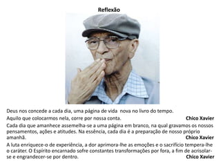 Reflexão 
Deus nos concede a cada dia, uma página de vida nova no livro do tempo. 
Aquilo que colocarmos nela, corre por nossa conta. Chico Xavier 
Cada dia que amanhece assemelha-se a uma página em branco, na qual gravamos os nossos 
pensamentos, ações e atitudes. Na essência, cada dia é a preparação de nosso próprio 
amanhã. Chico Xavier 
A luta enriquece-o de experiência, a dor aprimora-lhe as emoções e o sacrifício tempera-lhe 
o caráter. O Espírito encarnado sofre constantes transformações por fora, a fim de acrisolar-se 
e engrandecer-se por dentro. Chico Xavier 
 