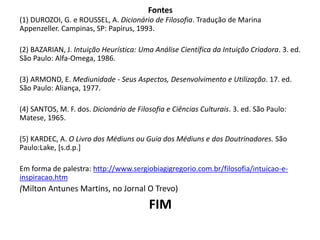 Fontes 
(1) DUROZOI, G. e ROUSSEL, A. Dicionário de Filosofia. Tradução de Marina 
Appenzeller. Campinas, SP: Papirus, 1993. 
(2) BAZARIAN, J. Intuição Heurística: Uma Análise Científica da Intuição Criadora. 3. ed. 
São Paulo: Alfa-Omega, 1986. 
(3) ARMOND, E. Mediunidade - Seus Aspectos, Desenvolvimento e Utilização. 17. ed. 
São Paulo: Aliança, 1977. 
(4) SANTOS, M. F. dos. Dicionário de Filosofia e Ciências Culturais. 3. ed. São Paulo: 
Matese, 1965. 
(5) KARDEC, A. O Livro dos Médiuns ou Guia dos Médiuns e dos Doutrinadores. São 
Paulo:Lake, [s.d.p.] 
Em forma de palestra: http://www.sergiobiagigregorio.com.br/filosofia/intuicao-e-inspiracao. 
htm 
(Milton Antunes Martins, no Jornal O Trevo) 
FIM 
