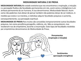 MEDIUNIDADE NATURAL E DE PROVA 
MEDIUNIDADE NATURAL:No estado evolutivo que nos encontramos a inspiração, a intuição 
e a percepção fluídica são faculdades permanentes em nós, assim como a inteligência é um 
atributo permanente do ser humano. A isso denominamos: Mediunidade Natural. Assim 
como não podemos mais deixar de pensar também não podemos deixar de ser médiuns. A 
medida que evolui e se moraliza, o indivíduo adquire faculdades psiquícas e aumenta, 
consequentemente, sua percepção espiritual. 
MEDIUNIDADE DE PROVA:Para muitos são concedidas temporariamente outras faculdades 
psíquicas, tais como psicofônia,psicografia, vidência, etc. Não as conquistaram, mas 
receberam-nas de empréstimo, durante a encarnação. Estes tipos de faculdades recebidas 
por empréstimos denominamos de Mediunidade de Prova. 
Pensamentos 
(inspiração e intuição) 
Sentimentos 
(percepção energética) 
 