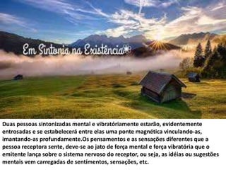 Duas pessoas sintonizadas mental e vibratóriamente estarão, evidentemente 
entrosadas e se estabelecerá entre elas uma ponte magnética vinculando-as, 
imantando-as profundamente.Os pensamentos e as sensações diferentes que a 
pessoa receptora sente, deve-se ao jato de força mental e força vibratória que o 
emitente lança sobre o sistema nervoso do receptor, ou seja, as idéias ou sugestões 
mentais vem carregadas de sentimentos, sensações, etc. 
 