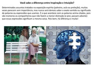 Você sabe a diferença entre Inspiração e Intuição? 
Determinados assuntos tratados na exposição espírita (palestra, aula ou preleção), muitas 
vezes parecem sem importância, mas nunca será demais saber o exato sentido ou significado 
de palavras ou expressões que usamos. É o que acontece com as palavras acima citadas, pois 
são inúmeros os companheiros que não fazem a menor distinção (e pior, passam adiante) 
que essas expressões significam a mesma coisa. Pois bem, há diferença e muita! 
 