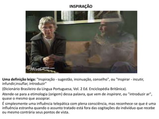 INSPIRAÇÃO 
Uma definição leiga: "Inspiração - sugestão, insinuação, conselho", ou "Inspirar - incutir, 
infundir,insuflar, introduzir" 
(Dicionário Brasileiro da Língua Portuguesa, Vol. 2 Ed. Enciclopédia Britânica). 
Atende-se para a etimologia (origem) dessa palavra, que vem de inspirare, ou "introduzir ar", 
quase o mesmo que assoprar. 
É simplesmente uma influência telepática com plena consciência, mas reconhece-se que é uma 
influência estranha quando o assunto tratado está fora das cogitações do indivíduo que recebe 
ou mesmo contrária seus pontos de vista. 
 