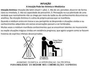 INTUIÇÃO 
A Intuição Pode Ser Anímica e Mediúnica 
Intuição Anímica: Intuição [do latim intueri + ção]; 1. Ato de ver, perceber, discernir de forma 
clara ou imediata; 2. Ato ou capacidade de pressentir; 3. Percepção na sua plenitude de uma 
verdade que normalmente não se chega por meio da razão ou do conhecimento discursivo ou 
analítico. Na intuição Anímica é a alma da própria pessoa que se manifesta. 
Quando o médium entra em transe o seu perispírito se desprende e situações vividas e ou 
conhecimentos adquiridos em outras encarnações passam a ser lembrados. 
Muitas vezes o médium manifesta conhecimentos que se encontram latentes no inconsciente 
ou expõe situações trágicas vividas em existência pregressa, que agora surgem como se fossem 
histórias de espíritos infelizes desencarnados. 
 
