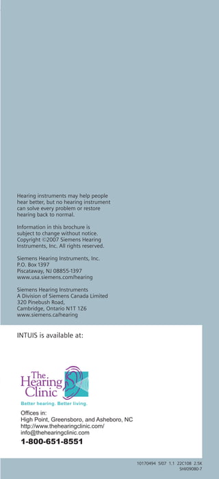 Hearing instruments may help people
hear better, but no hearing instrument
can solve every problem or restore
hearing back to normal.

Information in this brochure is
subject to change without notice.
Copyright ©2007 Siemens Hearing
Instruments, Inc. All rights reserved.

Siemens Hearing Instruments, Inc.
P.O. Box 1397
Piscataway, NJ 08855-1397
www.usa.siemens.com/hearing

Siemens Hearing Instruments
A Division of Siemens Canada Limited
320 Pinebush Road,
Cambridge, Ontario N1T 1Z6
www.siemens.ca/hearing


INTUIS is available at:




 Offices in:
 High Point, Greensboro, and Asheboro, NC
 http://www.thehearingclinic.com/
 info@thehearingclinic.com
 1-800-651-8551

                                            10170494 5/07 1.1 22C108 2.5K
                                                               SHI/09080-7
 