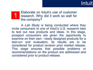 1
Elaborate on Intuit’s use of customer
research. Why did it work so well for
the company?
A Lab Study is being conducted where they
invite consumers to one of Intuit’s U.S. research labs
to test out new products and ideas. In this stage,
prospect consumers are given the opportunity to
examine on their own - newly designed products for a
test-run and evaluation, its results are to be
considered for product revision prior market release.
This stage ensures that possible problems or
recommendations on the product are addressed and
considered prior to product release.
Intuit
 