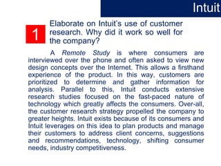 1
Elaborate on Intuit’s use of customer
research. Why did it work so well for
the company?
A Remote Study is where consumers are
interviewed over the phone and often asked to view new
design concepts over the Internet. This allows a firsthand
experience of the product. In this way, customers are
prioritized to determine and gather information for
analysis. Parallel to this, Intuit conducts extensive
research studies focused on the fast-paced nature of
technology which greatly affects the consumers. Over-all,
the customer research strategy propelled the company to
greater heights. Intuit exists because of its consumers and
Intuit leverages on this idea to plan products and manage
their customers to address client concerns, suggestions
and recommendations, technology, shifting consumer
needs, industry competitiveness.
Intuit
 