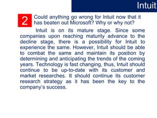 2
Could anything go wrong for Intuit now that it
has beaten out Microsoft? Why or why not?
Intuit is on its mature stage. Since some
companies upon reaching maturity advance to the
decline stage, there is a possibility for Intuit to
experience the same. However, Intuit should be able
to combat the same and maintain its position by
determining and anticipating the trends of the coming
years. Technology is fast changing, thus, Intuit should
continue to be up-to-date with its customer and
market researches. It should continue its customer
research strategy as it has been the key to the
company’s success.
Intuit
 