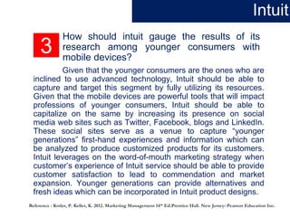 3
How should intuit gauge the results of its
research among younger consumers with
mobile devices?
Given that the younger consumers are the ones who are
inclined to use advanced technology, Intuit should be able to
capture and target this segment by fully utilizing its resources.
Given that the mobile devices are powerful tools that will impact
professions of younger consumers, Intuit should be able to
capitalize on the same by increasing its presence on social
media web sites such as Twitter, Facebook, blogs and LinkedIn.
These social sites serve as a venue to capture “younger
generations” first-hand experiences and information which can
be analyzed to produce customized products for its customers.
Intuit leverages on the word-of-mouth marketing strategy when
customer’s experience of Intuit service should be able to provide
customer satisfaction to lead to commendation and market
expansion. Younger generations can provide alternatives and
fresh ideas which can be incorporated in Intuit product designs.
Intuit
Reference : Kotler, P. Keller, K. 2012. Marketing Management 14th Ed.Prentice Hall. New Jersey: Pearson Education Inc.
 