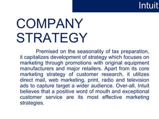 COMPANY
STRATEGY
Premised on the seasonality of tax preparation,
it capitalizes development of strategy which focuses on
marketing through promotions with original equipment
manufacturers and major retailers. Apart from its core
marketing strategy of customer research, it utilizes
direct mail, web marketing, print, radio and television
ads to capture target a wider audience. Over-all, Intuit
believes that a positive word of mouth and exceptional
customer service are its most effective marketing
strategies.
Intuit
 