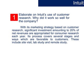 1
Elaborate on Intuit’s use of customer
research. Why did it work so well for
the company?
With its marketing strategy based on customer
research, significant investment amounting to 20% of
net revenues are appropriated for consumer research
each year. Its process covers several stages and
ways which are favorable to customers. These
include site visit, lab study and remote study.
Intuit
 