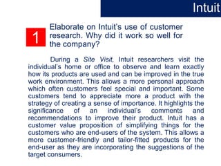 1
Elaborate on Intuit’s use of customer
research. Why did it work so well for
the company?
During a Site Visit, Intuit researchers visit the
individual’s home or office to observe and learn exactly
how its products are used and can be improved in the true
work environment. This allows a more personal approach
which often customers feel special and important. Some
customers tend to appreciate more a product with the
strategy of creating a sense of importance. It highlights the
significance of an individual’s comments and
recommendations to improve their product. Intuit has a
customer value proposition of simplifying things for the
customers who are end-users of the system. This allows a
more customer-friendly and tailor-fitted products for the
end-user as they are incorporating the suggestions of the
target consumers.
Intuit
 