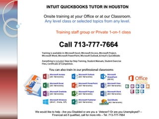 Tel. 713-777-7664
We would like to help - Are you Disabled or are you a Veteran? Or are you Unemployed? –
Financial aid if qualified, call for more info – Tel. 713-777-7664
INTUIT QUICKBOOKS TUTOR IN HOUSTON
​Onsite training at your Office or at our Classroom.
Any level class or selected topics from any level.
Call 713-777-7664
Training staff group or Private 1-on-1 class ​
 