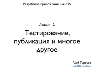 Тестирование,
публикация и многое
другое
Разработка приложений для iOS
Лекция 12
Глеб Тарасов
gleb34@gmail.com
 