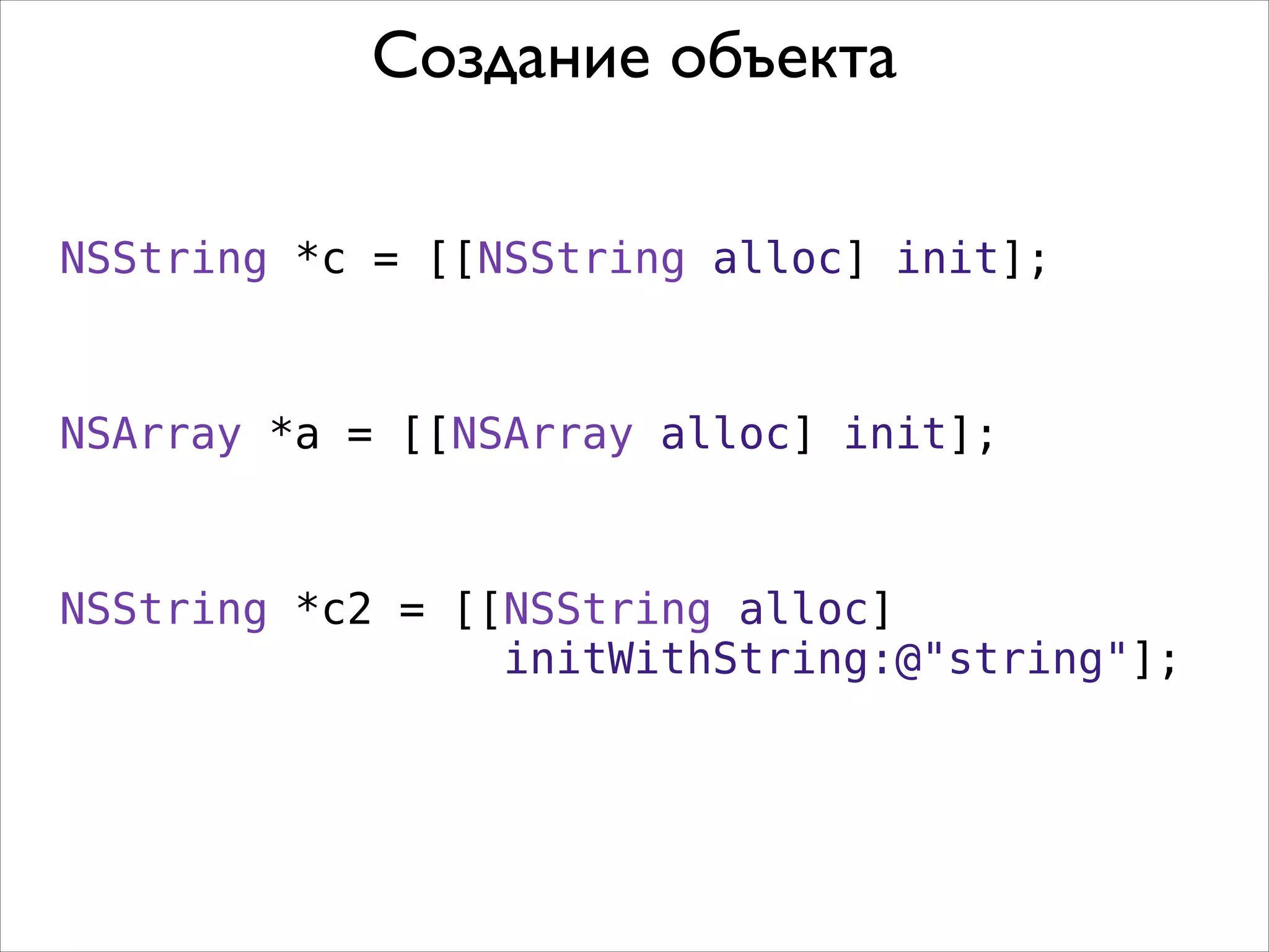 Создание объекта
NSString *c = [[NSString alloc] init];

NSArray *a = [[NSArray alloc] init];

NSString *c2 = [[NSString alloc]
initWithString:@"string"];

 