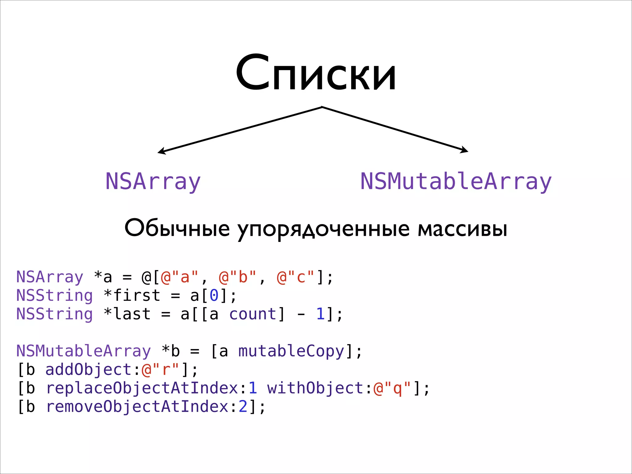 Списки
NSArray

NSMutableArray

Обычные упорядоченные массивы
NSArray *a = @[@"a", @"b", @"c"];
NSString *first = a[0];
NSString *last = a[[a count] - 1];
!
NSMutableArray *b = [a mutableCopy];
[b addObject:@"r"];
[b replaceObjectAtIndex:1 withObject:@"q"];
[b removeObjectAtIndex:2];

 