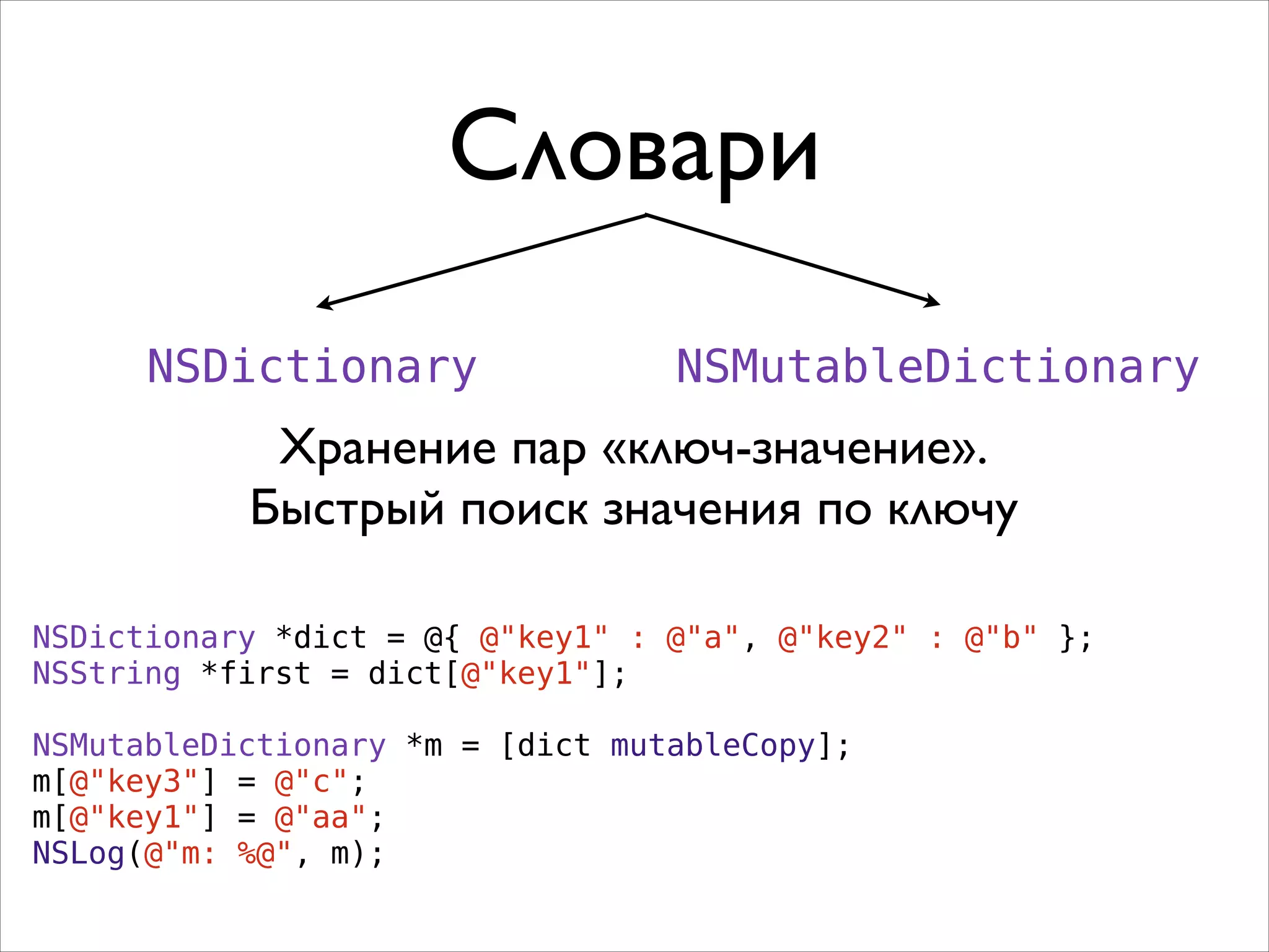 Словари
NSDictionary

NSMutableDictionary

Хранение пар «ключ-значение».	

Быстрый поиск значения по ключу
NSDictionary *dict = @{ @"key1" : @"a", @"key2" : @"b" };
NSString *first = dict[@"key1"];
!
NSMutableDictionary *m = [dict mutableCopy];
m[@"key3"] = @"c";
m[@"key1"] = @"aa";
NSLog(@"m: %@", m);

 