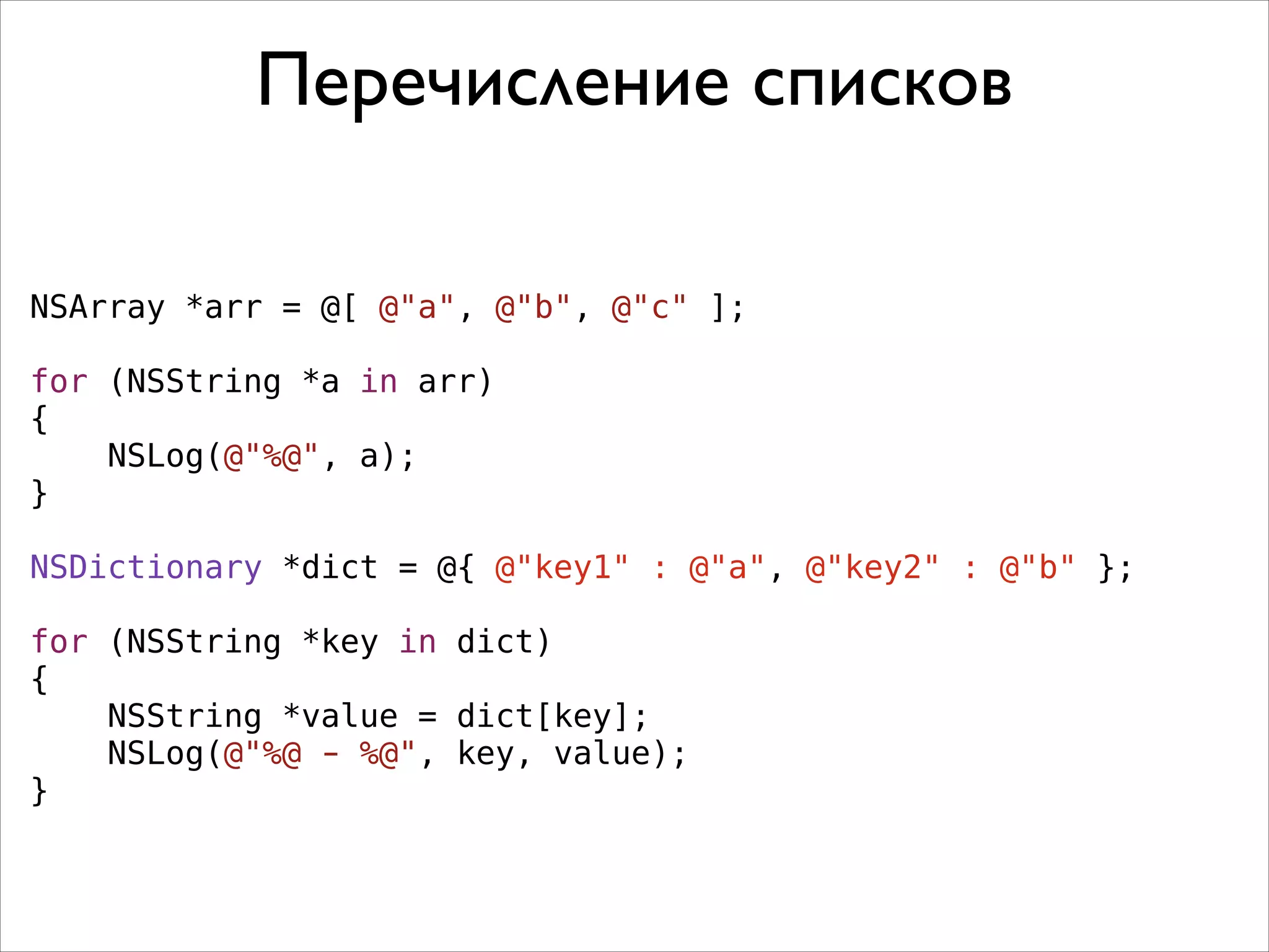 Перечисление списков
NSArray *arr = @[ @"a", @"b", @"c" ];
!
for (NSString *a in arr)
{
NSLog(@"%@", a);
}
!
NSDictionary *dict = @{ @"key1" : @"a", @"key2" : @"b" };
!
for (NSString *key in dict)
{
NSString *value = dict[key];
NSLog(@"%@ - %@", key, value);
}

 