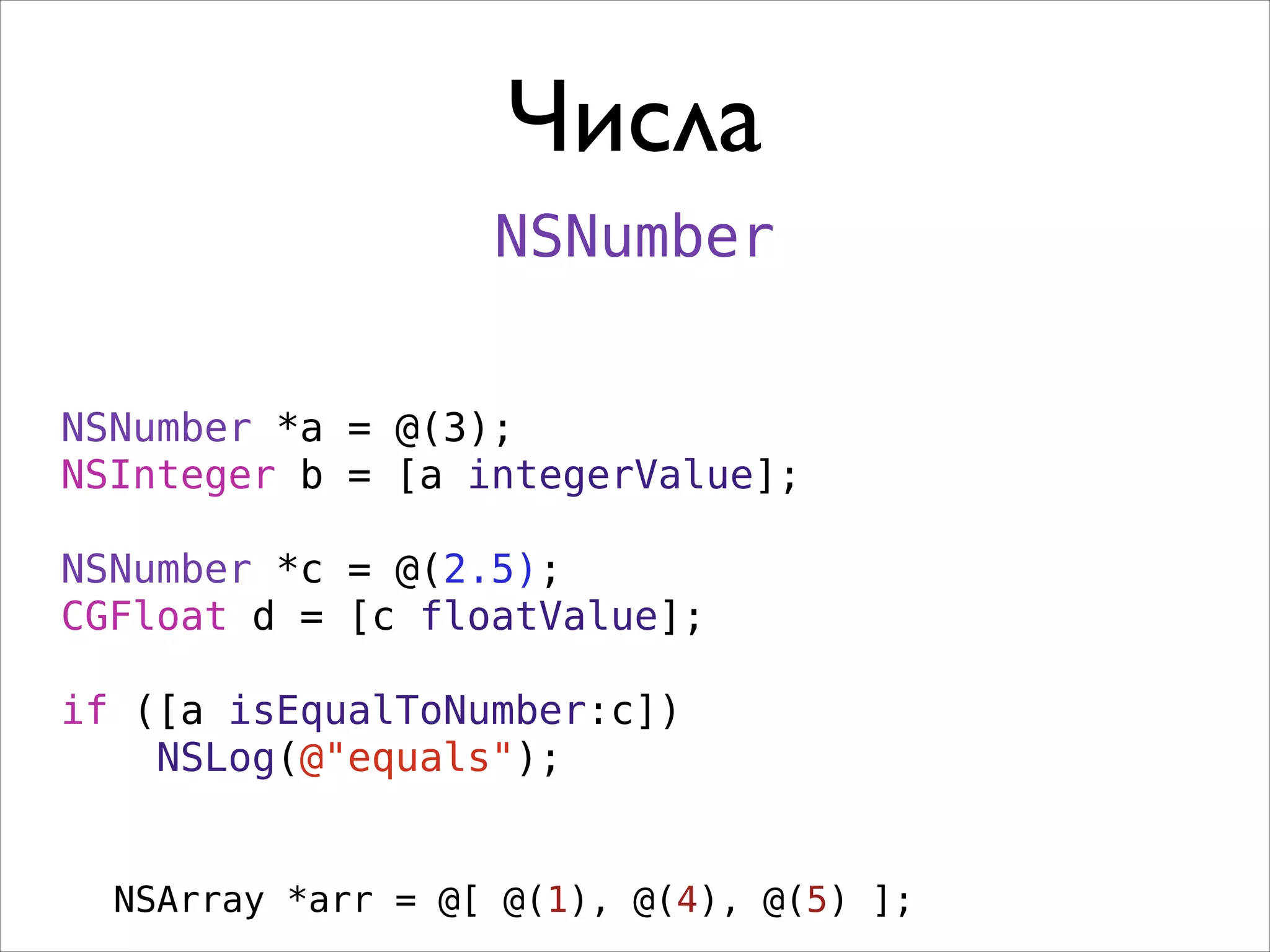 Числа
NSNumber
NSNumber *a = @(3);
NSInteger b = [a integerValue];
!

NSNumber *c = @(2.5);
CGFloat d = [c floatValue];
!

if ([a isEqualToNumber:c])
NSLog(@"equals");
NSArray *arr = @[ @(1), @(4), @(5) ];

 