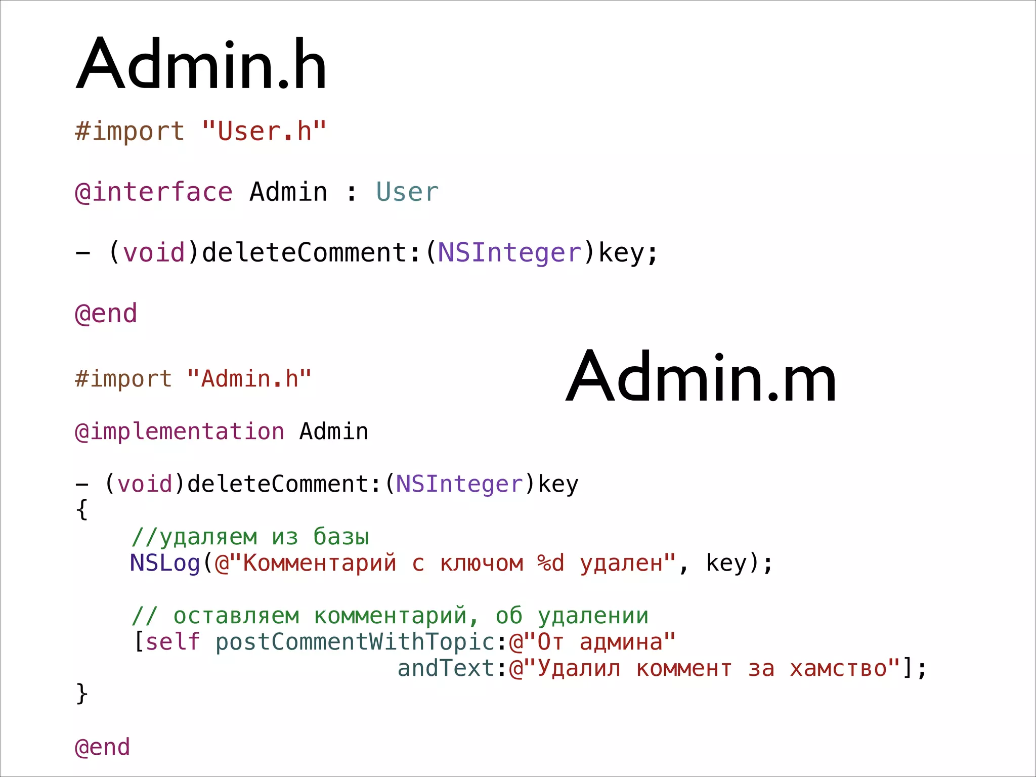Admin.h
#import "User.h"
!
@interface Admin : User
!
- (void)deleteComment:(NSInteger)key;
!
@end
#import "Admin.h"

!

@implementation Admin

Admin.m

!

- (void)deleteComment:(NSInteger)key
{
//удаляем из базы
NSLog(@"Комментарий с ключом %d удален", key);

}

!

// оставляем комментарий, об удалении
[self postCommentWithTopic:@"От админа"
andText:@"Удалил коммент за хамство"];

@end

 