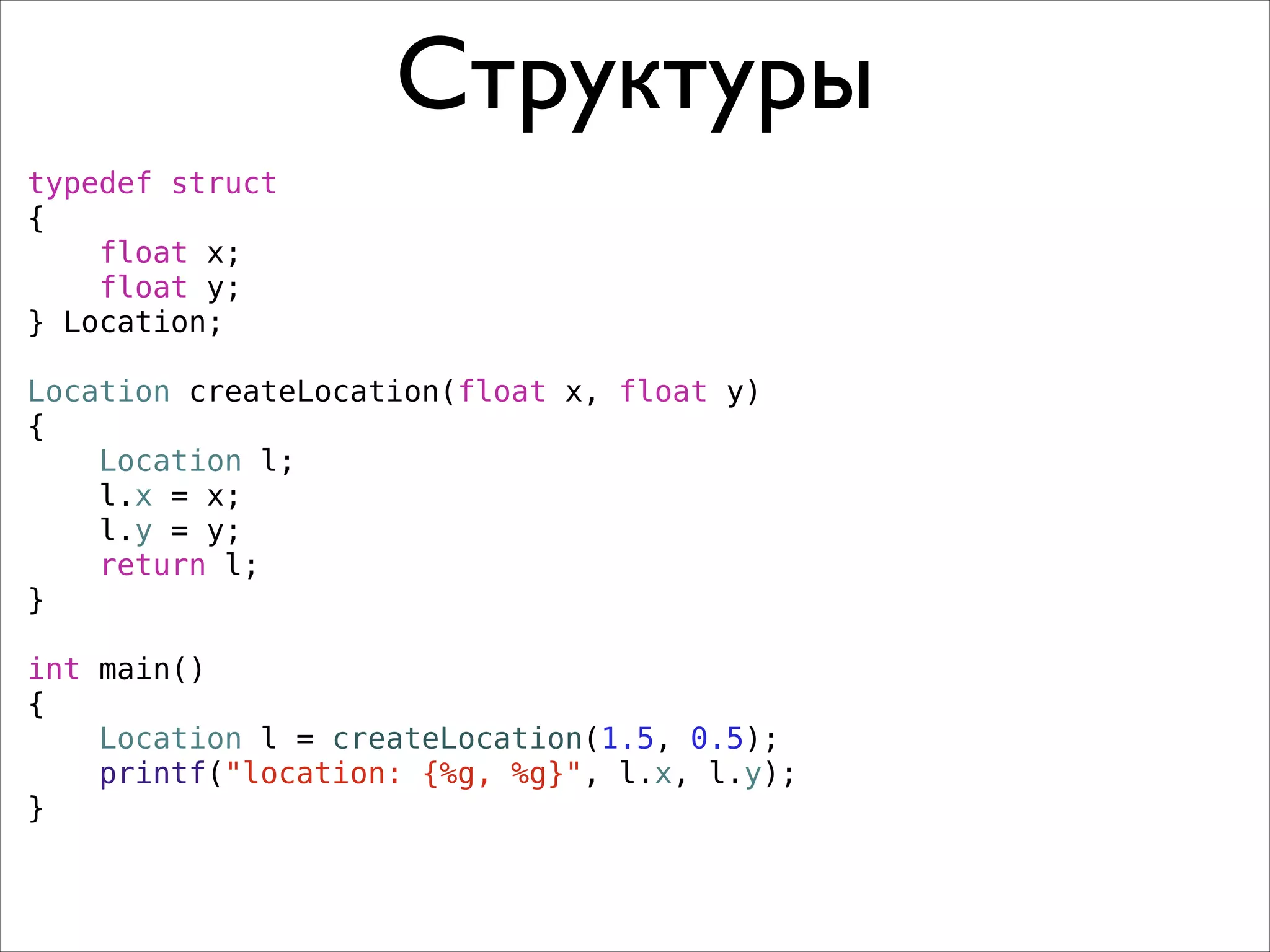 Структуры
typedef struct
{
float x;
float y;
} Location;
!
Location createLocation(float x, float y)
{
Location l;
l.x = x;
l.y = y;
return l;
}
!
int main()
{
Location l = createLocation(1.5, 0.5);
printf("location: {%g, %g}", l.x, l.y);
}

 
