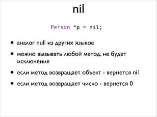 nil
Person *p = nil;

• аналог null из других языков	

• можно вызывать любой метод, не будет
исключения	


• если метод возвращает объект - вернется nil	

• если метод возвращает число - вернется 0

 