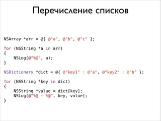 Перечисление списков
NSArray *arr = @[ @"a", @"b", @"c" ];
!
for (NSString *a in arr)
{
NSLog(@"%@", a);
}
!
NSDictionary *dict = @{ @"key1" : @"a", @"key2" : @"b" };
!
for (NSString *key in dict)
{
NSString *value = dict[key];
NSLog(@"%@ - %@", key, value);
}

 